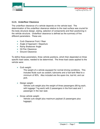 Chapter 3 - Page 7 
Engineering Services, Inc. 
3.2.5. Underfloor Clearance 
The underfloor clearance of a vehicle depends on the vehicle load. The 
determination of the underfloor clearance relative to the road surface was crucial for 
the body structure design, styling, selection of components and their positioning in 
the vehicle structure. Underfloor clearance is defined as the summary of five 
different parameters. These are: 
· Curb Clearance Front / Rear 
· Angle of Approach / Departure 
· Ramp Brakeover Angle 
· Oil Pan Clearance 
· Ground Clearance 
To define these parameters, three vehicle positions, which then depended on three 
specific load cases, needed to be determined. The three load cases applied to the 
vehicle were: 
· Curb weight: 
The weight of a vehicle equipped for normal driving conditions. This 
includes fluids such as coolant, lubricants and a fuel tank filled to a 
minimum of 90%. Also included are the spare tire, tool kit, and car 
jack. 
· Design weight: 
Vehicle curb weight plus the weight of three passengers (68 kg each, 
with luggage 7 kg each) with 2 passengers in the front seat and 1 
passenger in the rear seat. 
· Gross vehicle weight: 
Vehicle curb weight plus maximum payload (5 passengers plus 
luggage). 
 