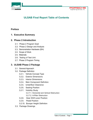 Engineering Services, Inc. 
ULSAB Final Report Table of Contents 
Table of Contents - Page 1 
Preface 
1. Executive Summary 
2. Phase 2 Introduction 
2.1. Phase 2 Program Goal 
2.2. Phase 2 Design and Analysis 
2.3. Demonstration Hardware (DH) 
2.4. Scope of Work 
2.5. Materials 
2.6. Testing of Test Unit 
2.7. Phase 2 Program Timing 
3. ULSAB Phase 2 Package 
3.1. General Approach 
3.2. Package Definition 
3.2.1. Vehicle Concept Type 
3.2.2. Exterior Dimensions 
3.2.3. Interior Dimensions 
3.2.4. Main Component Definition 
3.2.5. Underfloor Clearance 
3.2.6. Seating Position 
3.2.7. Visibility Study 
3.2.7.1. Horizontal and Vertical Obstruction 
3.2.7.2. A-Pillar Obstruction 
3.2.8. Gear Shift Lever Position 
3.2.9. Pedal Position 
3.2.10. Bumper Height Definition 
3.3. Package Drawings 
 