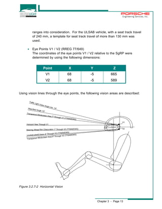 Engineering Services, Inc. 
ranges into consideration. For the ULSAB vehicle, with a seat track travel 
of 240 mm, a template for seat track travel of more than 130 mm was 
used. 
Point X Y Z 
V1 68 -5 665 
V2 68 -5 589 
Chapter 3 - Page 13 
T raffic Light Vision Angle min. 14º 
Wiperfield Angle 10º 
Transparent Windscreen Area 7º Through V1 (77/649/EWG) 
Horizont View Through V1 
Steering Wheel R im O bscur at ion 1º Through V2 ( 77/649/EWG) 
Unobstructedd Vision 4º Through V2 (77/649/EWG) 
Transparent Windscreen Area 5º Through V2 (77/649/EWG) 
V1 
V2 
· Eye Points V1 / V2 (RREG 77/649) 
The coordinates of the eye points V1 / V2 relative to the SgRP were 
determined by using the following dimensions: 
Using vision lines through the eye points, the following vision areas are described: 
Figure 3.2.7-2 Horizontal Vision 
 