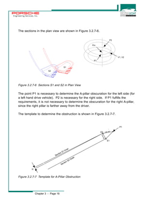 Engineering Services, Inc. 
The sections in the plan view are shown in Figure 3.2.7-6. 
Figure 3.2.7-6 Sections S1 and S2 in Plan View 
The point P1 is necessary to determine the A-pillar obscuration for the left side (for 
a left hand drive vehicle). P2 is necessary for the right side. If P1 fulfills the 
requirements, it is not necessary to determine the obscuration for the right A-pillar, 
since the right pillar is farther away from the driver. 
The template to determine the obstruction is shown in Figure 3.2.7-7. 
Section S1 Inner 
Figure 3.2.7-7 Template for A-Pillar Obstruction 
Chapter 3 - Page 16 
P1 
a 
E2 104 mm 
E1 
65 mm 
Sec tion S2 Outer 
P1 
P2 
Pm 
V1, V2 
S1 
S2 
 