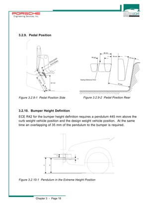 Engineering Services, Inc. 
3.2.9. Pedal Position 
50 mm (Clutch) 
Figure 3.2.9-1 Pedal Position Side Figure 3.2.9-2 Pedal Position Rear 
3.2.10. Bumper Height Definition 
ECE R42 for the bumper height definition requires a pendulum 445 mm above the 
curb weight vehicle position and the design weight vehicle position. At the same 
time an overlapping of 35 mm of the pendulum to the bumper is required. 
A 
Figure 3.2.10-1 Pendulum in the Extreme Height Position 
Chapter 3 - Page 18 
D 
B 
C 
201 mm 
89 mm 
203 mm 
48 mm (Brake) 
98 mm 
59 mm 
58 mm 
53 mm 
53 mm 
Seating Reference Point 
 