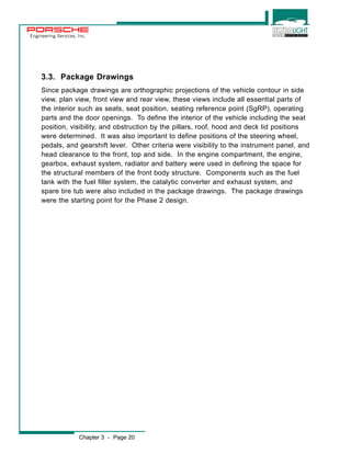 Engineering Services, Inc. 
3.3. Package Drawings 
Since package drawings are orthographic projections of the vehicle contour in side 
view, plan view, front view and rear view, these views include all essential parts of 
the interior such as seats, seat position, seating reference point (SgRP), operating 
parts and the door openings. To define the interior of the vehicle including the seat 
position, visibility, and obstruction by the pillars, roof, hood and deck lid positions 
were determined. It was also important to define positions of the steering wheel, 
pedals, and gearshift lever. Other criteria were visibility to the instrument panel, and 
head clearance to the front, top and side. In the engine compartment, the engine, 
gearbox, exhaust system, radiator and battery were used in defining the space for 
the structural members of the front body structure. Components such as the fuel 
tank with the fuel filler system, the catalytic converter and exhaust system, and 
spare tire tub were also included in the package drawings. The package drawings 
were the starting point for the Phase 2 design. 
Chapter 3 - Page 20 
 