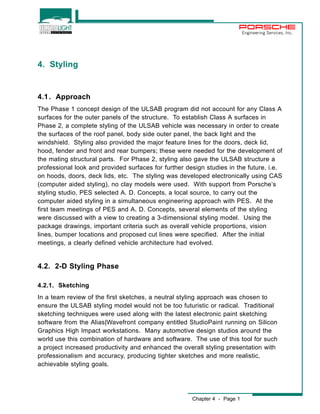 Chapter 4 - Page 1 
Engineering Services, Inc. 
4. Styling 
4.1. Approach 
The Phase 1 concept design of the ULSAB program did not account for any Class A 
surfaces for the outer panels of the structure. To establish Class A surfaces in 
Phase 2, a complete styling of the ULSAB vehicle was necessary in order to create 
the surfaces of the roof panel, body side outer panel, the back light and the 
windshield. Styling also provided the major feature lines for the doors, deck lid, 
hood, fender and front and rear bumpers; these were needed for the development of 
the mating structural parts. For Phase 2, styling also gave the ULSAB structure a 
professional look and provided surfaces for further design studies in the future, i.e. 
on hoods, doors, deck lids, etc. The styling was developed electronically using CAS 
(computer aided styling), no clay models were used. With support from Porsche’s 
styling studio, PES selected A. D. Concepts, a local source, to carry out the 
computer aided styling in a simultaneous engineering approach with PES. At the 
first team meetings of PES and A. D. Concepts, several elements of the styling 
were discussed with a view to creating a 3-dimensional styling model. Using the 
package drawings, important criteria such as overall vehicle proportions, vision 
lines, bumper locations and proposed cut lines were specified. After the initial 
meetings, a clearly defined vehicle architecture had evolved. 
4.2. 2-D Styling Phase 
4.2.1. Sketching 
In a team review of the first sketches, a neutral styling approach was chosen to 
ensure the ULSAB styling model would not be too futuristic or radical. Traditional 
sketching techniques were used along with the latest electronic paint sketching 
software from the Alias|Wavefront company entitled StudioPaint running on Silicon 
Graphics High Impact workstations. Many automotive design studios around the 
world use this combination of hardware and software. The use of this tool for such 
a project increased productivity and enhanced the overall styling presentation with 
professionalism and accuracy, producing tighter sketches and more realistic, 
achievable styling goals. 
 