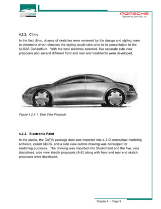Chapter 4 - Page 3 
Engineering Services, Inc. 
4.2.2. Clinic 
In the first clinic, dozens of sketches were reviewed by the design and styling team 
to determine which direction the styling would take prior to its presentation to the 
ULSAB Consortium. With the best sketches selected, five separate side view 
proposals and several different front and rear end treatments were developed. 
Figure 4.2.2-1 Side View Proposal 
4.2.3. Electronic Paint 
In the studio, the CATIA package data was imported into a 3-D conceptual modeling 
software, called CDRS, and a side view outline drawing was developed for 
sketching purposes. The drawing was imported into StudioPaint and the five, very 
disciplined, side view sketch proposals (A-E) along with front and rear end sketch 
proposals were developed. 
 
