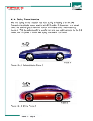 Engineering Services, Inc. 
4.2.4. Styling Theme Selection 
The final styling theme selection was made during a meeting of the ULSAB 
Consortium’s editorial group, together with PES and A. D. Concepts. In a secret 
ballot, the editorial group members from all around the world selected styling 
theme A. With the selection of the specific front and rear end treatments for the 3-D 
model, the 2-D phase of the ULSAB styling reached its conclusion. 
Figure 4.2.4-1 Selected Styling Theme A 
Figure 4.2.4-2 Styling Theme B 
Chapter 4 - Page 4 
 