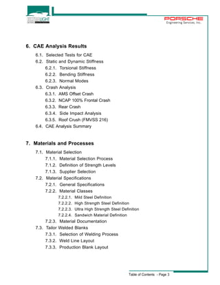 Engineering Services, Inc. 
Table of Contents - Page 3 
6. CAE Analysis Results 
6.1. Selected Tests for CAE 
6.2. Static and Dynamic Stiffness 
6.2.1. Torsional Stiffness 
6.2.2. Bending Stiffness 
6.2.3. Normal Modes 
6.3. Crash Analysis 
6.3.1. AMS Offset Crash 
6.3.2. NCAP 100% Frontal Crash 
6.3.3. Rear Crash 
6.3.4. Side Impact Analysis 
6.3.5. Roof Crush (FMVSS 216) 
6.4. CAE Analysis Summary 
7. Materials and Processes 
7.1. Material Selection 
7.1.1. Material Selection Process 
7.1.2. Definition of Strength Levels 
7.1.3. Supplier Selection 
7.2. Material Specifications 
7.2.1. General Specifications 
7.2.2. Material Classes 
7.2.2.1. Mild Steel Definition 
7.2.2.2. High Strength Steel Definition 
7.2.2.3. Ultra High Strength Steel Definition 
7.2.2.4. Sandwich Material Definition 
7.2.3. Material Documentation 
7.3. Tailor Welded Blanks 
7.3.1. Selection of Welding Process 
7.3.2. Weld Line Layout 
7.3.3. Production Blank Layout 
 