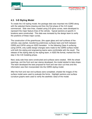 Chapter 4 - Page 7 
Engineering Services, Inc. 
4.3. 3-D Styling Model 
To create the 3-D styling model, the package data was imported into CDRS along 
with the selected theme drawing and then the first phase of the 3-D model 
commenced. Side view lines, created using 2-D spine curves, were developed to 
represent the major feature lines of the vehicle. Typical sections at specific X 
locations were constructed. This data was reviewed by the design team to verify 
the positions of these major curves. 
The construction of the greenhouse, (the upper glass and roof surfaces of the 
vehicle), was started, transferring preliminary surfaces back and forth between 
CDRS and CATIA using an IGES translator. In the following Class A surfacing 
using CATIA, only subtle design changes were made to the CDRS surface model 
until both the styling and engineering teams were comfortable with the result. The 
release of the styling data by the styling team, in IGES file format, marked the first 
step in the 3-D modeling phase. 
Next, body side lines were constructed and surfaces were created. With the wheel 
openings, and the front and rear stance developed, the model started to take shape. 
The team developed the best proposal for front and rear door cut lines and this 
information was then incorporated into the CDRS styling model. 
After the front and rear end surfaces were completed, shaded tile images of the 
surface model were used to evaluate the forms. Highlight sections and surface 
curvature graphs were used to verify the aesthetic value of the model. 
 