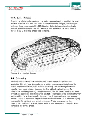 Engineering Services, Inc. 
4.3.1. Surface Release 
Prior to the official surface release, the styling was reviewed to establish the exact 
location of all cut lines and shut lines. Shaded tile model images, with highlight 
reflection lines, were created in CDRS to allow both styling and engineering to 
discuss potential areas of concern. With the final release of the IGES surface 
model, the 3-D modeling phase was complete. 
Figure 4.3.1- 1 Surface Release 
4.4. Rendering 
After the release of the surface model, the CDRS model was prepared for 
rendering. Model colors were selected in texture maps created to enhance the 
overall appearance of the photo realistic rendering. Neutral backgrounds and 
specific views were selected to create the first ULSAB styling images. To 
incorporate subtle engineering changes in the model, the CDRS 3-D models were 
revised and additional renderings were created. The models were enhanced further 
by the addition of texture maps for items such as license plate and rear window 
defrost. The 3-D model was imported back into StudioPaint 3-D to examine styling 
changes to the front and rear lamp treatments. These changes were then 
incorporated into the CDRS 3-D model and the final renderings completed, which 
concluded the styling phase. 
Chapter 4 - Page 8 
 
