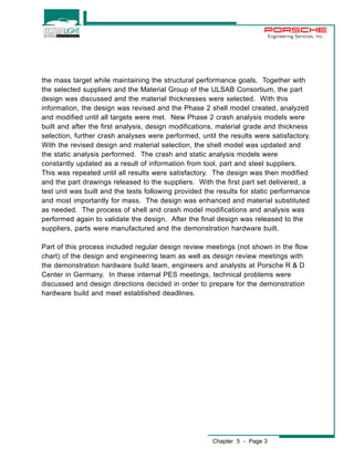 Chapter 5 - Page 3 
Engineering Services, Inc. 
the mass target while maintaining the structural performance goals. Together with 
the selected suppliers and the Material Group of the ULSAB Consortium, the part 
design was discussed and the material thicknesses were selected. With this 
information, the design was revised and the Phase 2 shell model created, analyzed 
and modified until all targets were met. New Phase 2 crash analysis models were 
built and after the first analysis, design modifications, material grade and thickness 
selection, further crash analyses were performed, until the results were satisfactory. 
With the revised design and material selection, the shell model was updated and 
the static analysis performed. The crash and static analysis models were 
constantly updated as a result of information from tool, part and steel suppliers. 
This was repeated until all results were satisfactory. The design was then modified 
and the part drawings released to the suppliers. With the first part set delivered, a 
test unit was built and the tests following provided the results for static performance 
and most importantly for mass. The design was enhanced and material substituted 
as needed. The process of shell and crash model modifications and analysis was 
performed again to validate the design. After the final design was released to the 
suppliers, parts were manufactured and the demonstration hardware built. 
Part of this process included regular design review meetings (not shown in the flow 
chart) of the design and engineering team as well as design review meetings with 
the demonstration hardware build team, engineers and analysts at Porsche R & D 
Center in Germany. In these internal PES meetings, technical problems were 
discussed and design directions decided in order to prepare for the demonstration 
hardware build and meet established deadlines. 
 
