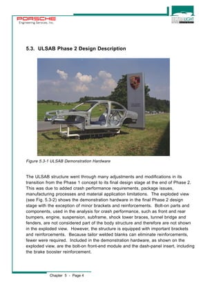 Engineering Services, Inc. 
5.3. ULSAB Phase 2 Design Description 
Figure 5.3-1 ULSAB Demonstration Hardware 
The ULSAB structure went through many adjustments and modifications in its 
transition from the Phase 1 concept to its final design stage at the end of Phase 2. 
This was due to added crash performance requirements, package issues, 
manufacturing processes and material application limitations. The exploded view 
(see Fig. 5.3-2) shows the demonstration hardware in the final Phase 2 design 
stage with the exception of minor brackets and reinforcements. Bolt-on parts and 
components, used in the analysis for crash performance, such as front and rear 
bumpers, engine, suspension, subframe, shock tower braces, tunnel bridge and 
fenders, are not considered part of the body structure and therefore are not shown 
in the exploded view. However, the structure is equipped with important brackets 
and reinforcements. Because tailor welded blanks can eliminate reinforcements, 
fewer were required. Included in the demonstration hardware, as shown on the 
exploded view, are the bolt-on front-end module and the dash-panel insert, including 
the brake booster reinforcement. 
Chapter 5 - Page 4 
 