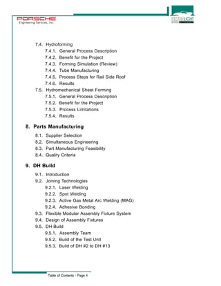 Engineering Services, Inc. 
7.4. Hydroforming 
7.4.1. General Process Description 
7.4.2. Benefit for the Project 
7.4.3. Forming Simulation (Review) 
7.4.4. Tube Manufacturing 
7.4.5. Process Steps for Rail Side Roof 
7.4.6. Results 
7.5. Hydromechanical Sheet Forming 
7.5.1. General Process Description 
7.5.2. Benefit for the Project 
7.5.3. Process Limitations 
7.5.4. Results 
8. Parts Manufacturing 
8.1. Supplier Selection 
8.2. Simultaneous Engineering 
8.3. Part Manufacturing Feasibility 
8.4. Quality Criteria 
9. DH Build 
9.1. Introduction 
9.2. Joining Technologies 
9.2.1. Laser Welding 
9.2.2. Spot Welding 
9.2.3. Active Gas Metal Arc Welding (MAG) 
9.2.4. Adhesive Bonding 
9.3. Flexible Modular Assembly Fixture System 
9.4. Design of Assembly Fixtures 
9.5. DH Build 
9.5.1. Assembly Team 
9.5.2. Build of the Test Unit 
9.5.3. Build of DH #2 to DH #13 
Table of Contents - Page 4 
 