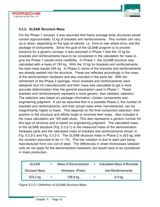 Engineering Services, Inc. 
5.3.2. ULSAB Structure Mass 
For the Phase 1 concept, it was assumed that future average body structures would 
contain approximately 12 kg of brackets and reinforcements. This number can vary, 
up or down, depending on the type of vehicle, i.e., front or rear wheel drive, and the 
package of components. Since the goal of the ULSAB program is to provide 
solutions for a generic concept, it was assumed in Phase 1 that the 12 kg for 
brackets and reinforcements have to be considered in the calculation for mass to 
give the Phase 1 results more credibility. In Phase 1, the ULSAB structure was 
calculated with a mass of 193 kg. With the 12 kg for brackets and reinforcements, 
the total mass equals 205 kg. In Phase 2, some of the brackets and reinforcements 
are already welded into the structure. These are reflected accordingly in the mass 
of the demonstration hardware and also included in the parts list. With the 
refinement of the Phase 2 package, minor brackets and reinforcements were 
designed (but not manufactured) and their mass was calculated to get a more 
accurate determination than the general assumption used in Phase 1. These 
brackets and reinforcements represent a more generic, than detailed, selection. 
The selection was based on package information, chosen components and 
engineering judgment. It can be assumed that in a possible Phase 3, the number of 
brackets and reinforcements, and their actual mass when manufactured, can be 
insignificantly higher or lower. This depends on the final component selection; their 
position in the structure and efforts made to minimize their mass. Also included in 
the mass calculation are 100 weld studs. This also represents a generic number for 
this type of structure and is based on engineering judgment. The calculated mass 
of the ULSAB structure (Fig. 5.3.2-1) is the measured mass of the demonstration 
hardware parts and the calculated mass of brackets and reinforcements shown in 
Fig. 5.3.2-2 and Fig. 5.3.2-3. The ULSAB structure mass in Phase 2 is 203 kg, with 
the variation assumed to be +/- 1%. This low variation is due to each part being 
manufactured from one coil of steel. The differences in sheet thicknesses between 
coils do not apply for the demonstration hardware, but would have to be considered 
in mass production. 
ULSAB = Mass of Demonstration + Calculated Mass of Brackets 
Structure Mass Hardware (Parts) and Reinforcements 
203.2 kg = 196.8 kg + 6.4 kg 
Figure 5.3.2-1 Definition of ULSAB Structure Mass 
Chapter 5 - Page 10 
 