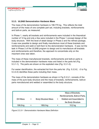 Engineering Services, Inc. 
5.3.3. ULSAB Demonstration Hardware Mass 
The mass of the demonstration hardware is 196.770 kg. This reflects the total 
amount of the mass of one complete part set, including brackets, reinforcements 
and bolt-on parts, as measured. 
In Phase 1, nearly all brackets and reinforcements were included in the theoretical 
number of 12 kg and only a few were included in the Phase 1 concept design of the 
body structure. With the level of detail design in Phase 2 and the refined package, 
it was now possible to design and finally manufacture most of these brackets and 
reinforcements and weld or bolt them to the demonstration hardware. It was not the 
task in Phase 2 of the ULSAB program to design and to manufacture all brackets 
and reinforcements and therefore, the approach to concentrate only on the 
important ones was taken. 
The mass of these manufactured brackets, reinforcements and bolt-on parts is 
included in the demonstration hardware mass and listed in the parts list (Fig. 
5.3.1-1). The parts are shown on the exploded view (Fig. 5.3.1-2). 
For easier identification, the extracted list from the parts list (Fig. 5.3.3-2, -3 to Fig. 
5.3.3-4) identifies these parts including their mass. 
The mass of the demonstration hardware as shown in Fig 5.3.3-1, consists of the 
mass of the pure body structure and the mass of brackets, reinforcements, bolt-on 
parts manufactured and welded or assembled to the body structure. 
Chapter 5 - Page 12 
Mass of Brackets, 
Reinforcements, Bolt-on Parts, 
DH Mass = Body Structure Mass + Welded and Assembled to 
the Body Structure 
196.8 kg = 186.6 kg + 10.2 kg 
Figure 5.3.3-1 Demonstration Hardware Mass Definition 
 