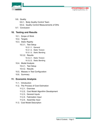 Engineering Services, Inc. 
Table of Contents - Page 5 
9.6. Quality 
9.6.1. Body Quality Control Team 
9.6.2. Quality Control Measurements of DHs 
9.7. Conclusion 
10. Testing and Results 
10.1. Scope of Work 
10.2. Targets 
10.3. Static Rigidity 
10.3.1. Test Setup 
10.3.1.1. General 
10.3.1.2. Static Torsion 
10.3.1.3. Static Bending 
10.3.2. Results 
10.3.2.1. Static Torsion 
10.3.2.2. Static Bending 
10.4. Modal Analysis 
10.4.1. Test Setup 
10.4.2. Results 
10.5. Masses in Test Configuration 
10.6. Summary 
11. Economic Analysis 
11.1. Introduction 
11.2. The Process of Cost Estimation 
11.2.1. Overview 
11.2.2. Cost Model Algorithm Development 
11.2.3. General Inputs 
11.2.4. Fabrication Input 
11.2.5. Assembly Input 
11.3. Cost Model Description 
 
