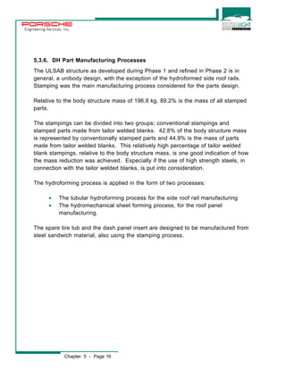 Engineering Services, Inc. 
5.3.6. DH Part Manufacturing Processes 
The ULSAB structure as developed during Phase 1 and refined in Phase 2 is in 
general, a unibody design, with the exception of the hydroformed side roof rails. 
Stamping was the main manufacturing process considered for the parts design. 
Relative to the body structure mass of 196.8 kg, 89.2% is the mass of all stamped 
parts. 
The stampings can be divided into two groups; conventional stampings and 
stamped parts made from tailor welded blanks. 42.8% of the body structure mass 
is represented by conventionally stamped parts and 44.9% is the mass of parts 
made from tailor welded blanks. This relatively high percentage of tailor welded 
blank stampings, relative to the body structure mass, is one good indication of how 
the mass reduction was achieved. Especially if the use of high strength steels, in 
connection with the tailor welded blanks, is put into consideration. 
The hydroforming process is applied in the form of two processes: 
· The tubular hydroforming process for the side roof rail manufacturing 
· The hydromechanical sheet forming process, for the roof panel 
manufacturing. 
The spare tire tub and the dash panel insert are designed to be manufactured from 
steel sandwich material, also using the stamping process. 
Chapter 5 - Page 16 
 