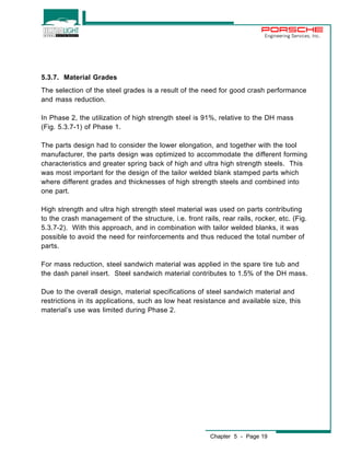 Engineering Services, Inc. 
5.3.7. Material Grades 
The selection of the steel grades is a result of the need for good crash performance 
and mass reduction. 
In Phase 2, the utilization of high strength steel is 91%, relative to the DH mass 
(Fig. 5.3.7-1) of Phase 1. 
The parts design had to consider the lower elongation, and together with the tool 
manufacturer, the parts design was optimized to accommodate the different forming 
characteristics and greater spring back of high and ultra high strength steels. This 
was most important for the design of the tailor welded blank stamped parts which 
where different grades and thicknesses of high strength steels and combined into 
one part. 
High strength and ultra high strength steel material was used on parts contributing 
to the crash management of the structure, i.e. front rails, rear rails, rocker, etc. (Fig. 
5.3.7-2). With this approach, and in combination with tailor welded blanks, it was 
possible to avoid the need for reinforcements and thus reduced the total number of 
parts. 
For mass reduction, steel sandwich material was applied in the spare tire tub and 
the dash panel insert. Steel sandwich material contributes to 1.5% of the DH mass. 
Due to the overall design, material specifications of steel sandwich material and 
restrictions in its applications, such as low heat resistance and available size, this 
material’s use was limited during Phase 2. 
Chapter 5 - Page 19 
 