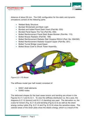 Engineering Services, Inc. 
distance of about 50 mm. The CAE configuration for the static and dynamic 
simulations consist of the following parts: 
· Welded Body Structure 
· Bonded Windshield and Back Light 
· Bonded and bolted Panel Dash Insert (Part-No. 022) 
· Bonded Panel Spare Tire Tub (Part-No. 050) 
· Bolted Reinforcement Panel Dash Brake Booster (Part-No. 115) 
· Bolted Braces Radiator (Part-No. 188) 
· Bolted Reinforcement Radiator Rail Closeout RH/LH (Part -No. 094/095) 
· Bolted Reinforcement Radiator Support Upper (Part-No. 001) 
· Bolted Tunnel Bridge Lower/Upper 
· Bolted Brace Cowl to Shock Tower Assembly 
Figure 6.2-1 FE-Model 
The stiffness model (per half model) consisted of: 
· 54521 shell elements 
· 53460 nodes 
The deformed shapes for the load cases torsion and bending are shown in the 
Figures 6.2.1-1 and 6.2.2-1. To view the stiffness distribution vs. the x-axis, the 
diagrams 6.2.1-2 (torsion) and 6.2.1-3 (bending) are used. The derivation vs. the 
x-axis for torsion (Fig. 6.2.1-3) and bending (Fig.6.2.2-3) as well as the strain 
energy contour plots (Fig. 6.2.1-4 and Fig. 6.2.2-4) show the sensitive areas. The 
colored areas of the strain plots show the elastic energy, which is a result of the 
Chapter 6 - Page 2 
 