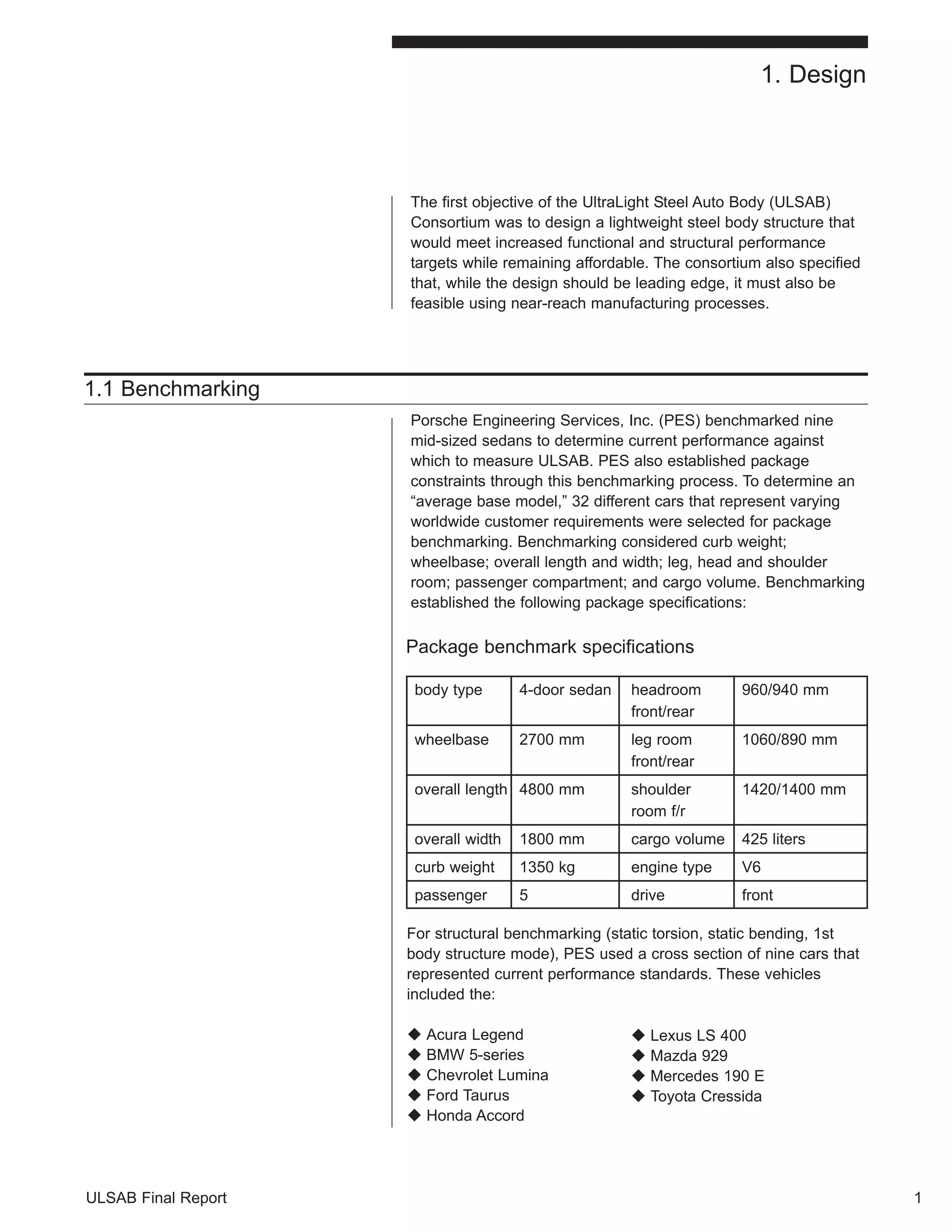 ULSAB Final Report 
The first objective of the UltraLight Steel Auto Body (ULSAB) 
Consortium was to design a lightweight steel body structure that 
would meet increased functional and structural performance 
targets while remaining affordable. The consortium also specified 
that, while the design should be leading edge, it must also be 
feasible using near-reach manufacturing processes. 
1.1 Benchmarking 
Porsche Engineering Services, Inc. (PES) benchmarked nine 
mid-sized sedans to determine current performance against 
which to measure ULSAB. PES also established package 
constraints through this benchmarking process. To determine an 
“average base model,” 32 different cars that represent varying 
worldwide customer requirements were selected for package 
benchmarking. Benchmarking considered curb weight; 
wheelbase; overall length and width; leg, head and shoulder 
room; passenger compartment; and cargo volume. Benchmarking 
established the following package specifications: 
Package benchmark specifications 
body type 4-door sedan headroom 960/940 mm 
front/rear 
wheelbase 2700 mm leg room 1060/890 mm 
front/rear 
overall length 4800 mm shoulder 1420/1400 mm 
room f/r 
overall width 1800 mm cargo volume 425 liters 
curb weight 1350 kg engine type V6 
passenger 5 drive front 
1 
1. Design 
For structural benchmarking (static torsion, static bending, 1st 
body structure mode), PES used a cross section of nine cars that 
represented current performance standards. These vehicles 
included the: 
‹ Acura Legend 
‹ BMW 5-series 
‹ Chevrolet Lumina 
‹ Ford Taurus 
‹ Honda Accord 
‹ Lexus LS 400 
‹ Mazda 929 
‹ Mercedes 190 E 
‹ Toyota Cressida 
 