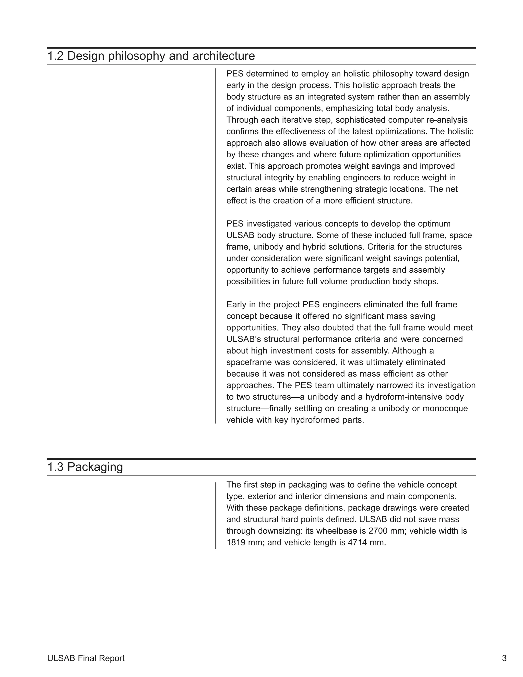 1.2 Design philosophy and architecture 
PES determined to employ an holistic philosophy toward design 
early in the design process. This holistic approach treats the 
body structure as an integrated system rather than an assembly 
of individual components, emphasizing total body analysis. 
Through each iterative step, sophisticated computer re-analysis 
confirms the effectiveness of the latest optimizations. The holistic 
approach also allows evaluation of how other areas are affected 
by these changes and where future optimization opportunities 
exist. This approach promotes weight savings and improved 
structural integrity by enabling engineers to reduce weight in 
certain areas while strengthening strategic locations. The net 
effect is the creation of a more efficient structure. 
PES investigated various concepts to develop the optimum 
ULSAB body structure. Some of these included full frame, space 
frame, unibody and hybrid solutions. Criteria for the structures 
under consideration were significant weight savings potential, 
opportunity to achieve performance targets and assembly 
possibilities in future full volume production body shops. 
Early in the project PES engineers eliminated the full frame 
concept because it offered no significant mass saving 
opportunities. They also doubted that the full frame would meet 
ULSAB’s structural performance criteria and were concerned 
about high investment costs for assembly. Although a 
spaceframe was considered, it was ultimately eliminated 
because it was not considered as mass efficient as other 
approaches. The PES team ultimately narrowed its investigation 
to two structures—a unibody and a hydroform-intensive body 
structure—finally settling on creating a unibody or monocoque 
vehicle with key hydroformed parts. 
1.3 Packaging 
The first step in packaging was to define the vehicle concept 
type, exterior and interior dimensions and main components. 
With these package definitions, package drawings were created 
and structural hard points defined. ULSAB did not save mass 
through downsizing: its wheelbase is 2700 mm; vehicle width is 
1819 mm; and vehicle length is 4714 mm. 
ULSAB Final Report 3 
 