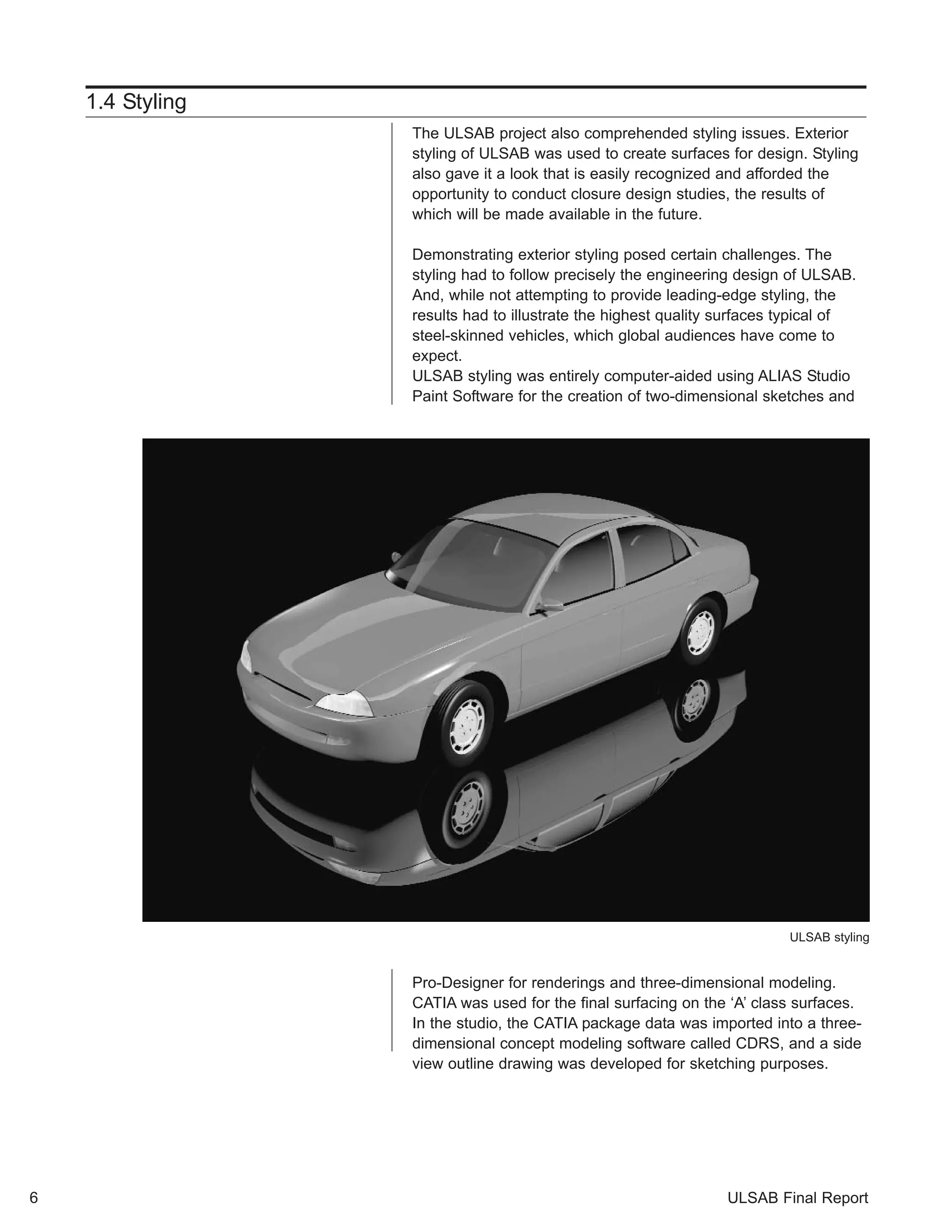 1.4 Styling 
The ULSAB project also comprehended styling issues. Exterior 
styling of ULSAB was used to create surfaces for design. Styling 
also gave it a look that is easily recognized and afforded the 
opportunity to conduct closure design studies, the results of 
which will be made available in the future. 
Demonstrating exterior styling posed certain challenges. The 
styling had to follow precisely the engineering design of ULSAB. 
And, while not attempting to provide leading-edge styling, the 
results had to illustrate the highest quality surfaces typical of 
steel-skinned vehicles, which global audiences have come to 
expect. 
ULSAB styling was entirely computer-aided using ALIAS Studio 
Paint Software for the creation of two-dimensional sketches and 
ULSAB styling 
Pro-Designer for renderings and three-dimensional modeling. 
CATIA was used for the final surfacing on the ‘A’ class surfaces. 
In the studio, the CATIA package data was imported into a three-dimensional 
concept modeling software called CDRS, and a side 
view outline drawing was developed for sketching purposes. 
6 ULSAB Final Report 
 