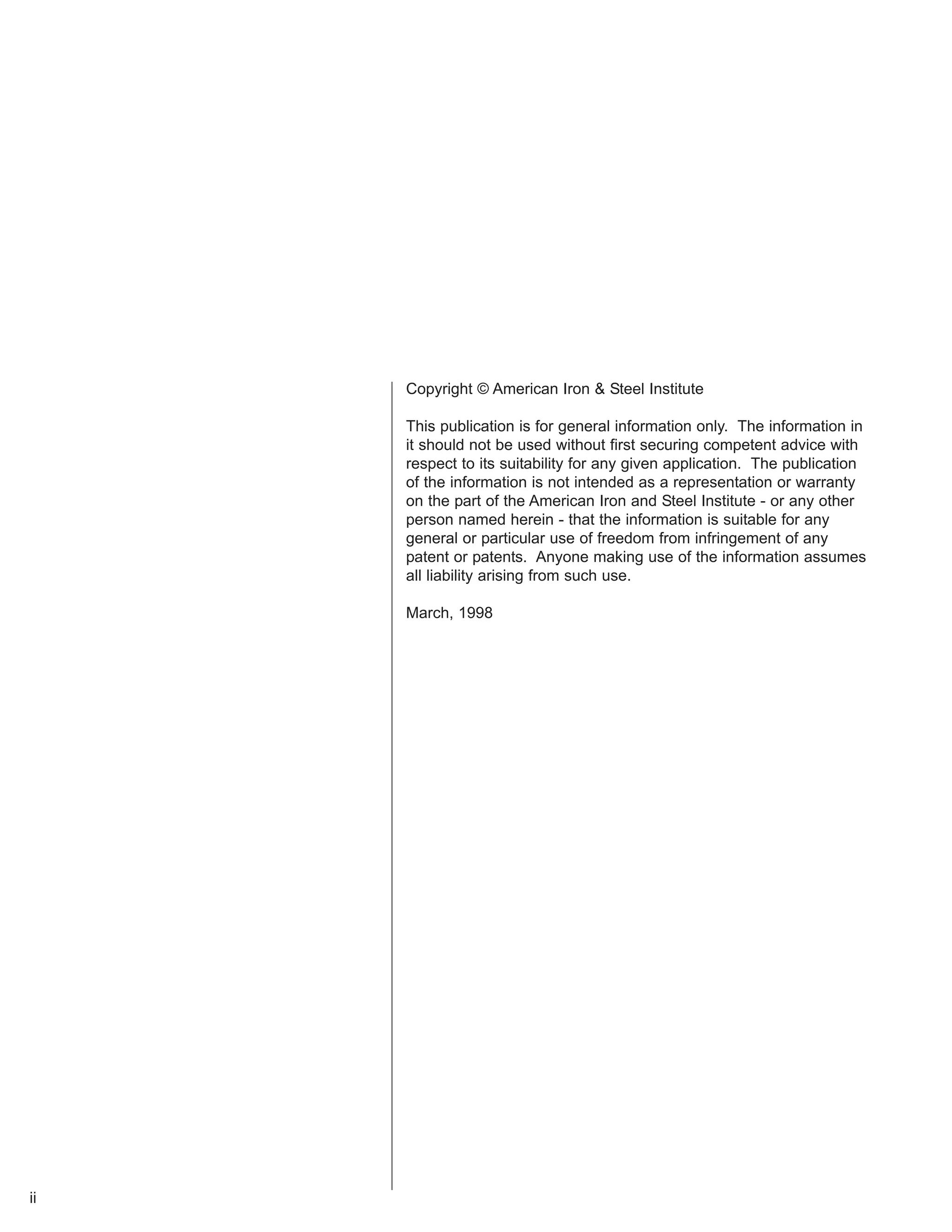 ii 
Copyright © American Iron & Steel Institute 
This publication is for general information only. The information in 
it should not be used without first securing competent advice with 
respect to its suitability for any given application. The publication 
of the information is not intended as a representation or warranty 
on the part of the American Iron and Steel Institute - or any other 
person named herein - that the information is suitable for any 
general or particular use of freedom from infringement of any 
patent or patents. Anyone making use of the information assumes 
all liability arising from such use. 
March, 1998 
 