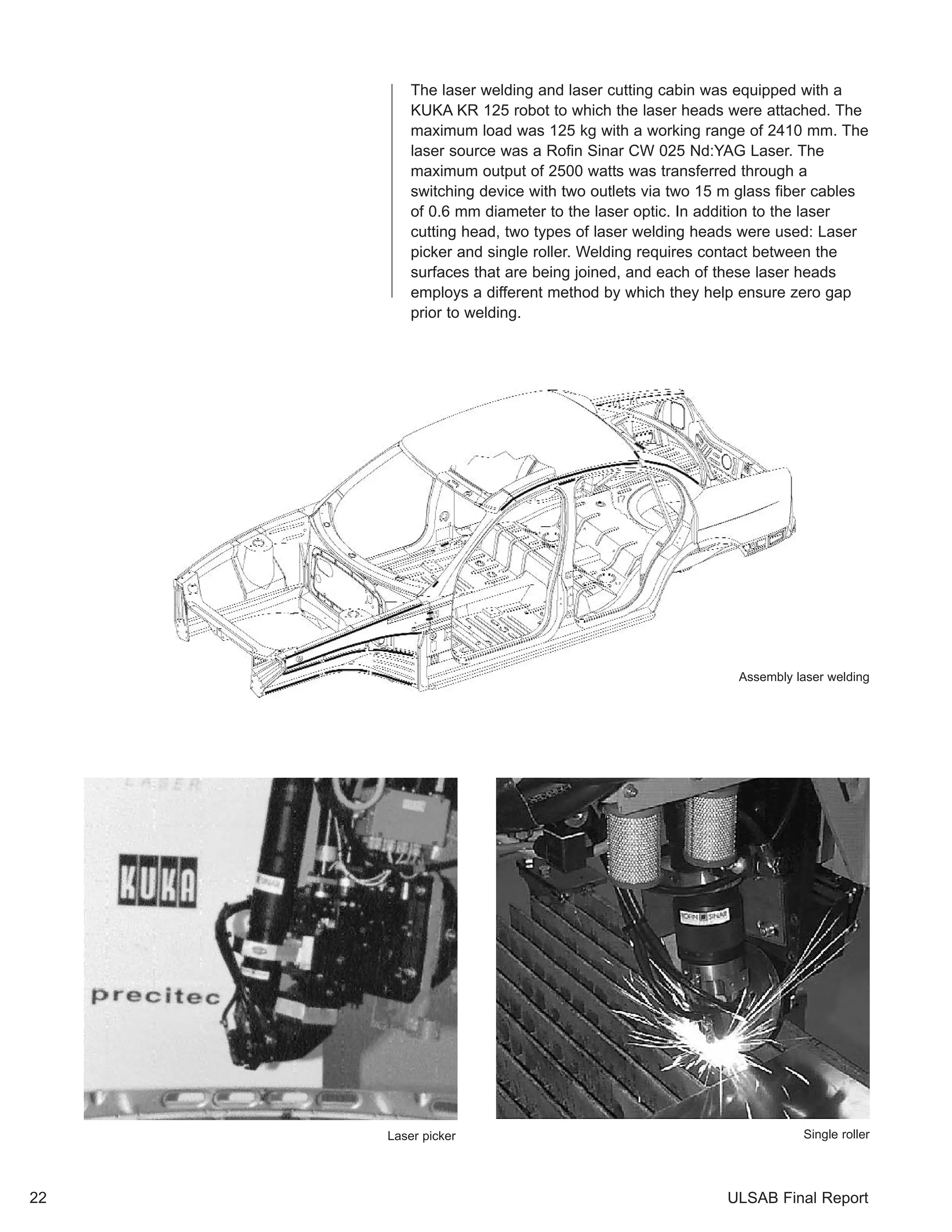 The laser welding and laser cutting cabin was equipped with a 
KUKA KR 125 robot to which the laser heads were attached. The 
maximum load was 125 kg with a working range of 2410 mm. The 
laser source was a Rofin Sinar CW 025 Nd:YAG Laser. The 
maximum output of 2500 watts was transferred through a 
switching device with two outlets via two 15 m glass fiber cables 
of 0.6 mm diameter to the laser optic. In addition to the laser 
cutting head, two types of laser welding heads were used: Laser 
picker and single roller. Welding requires contact between the 
surfaces that are being joined, and each of these laser heads 
employs a different method by which they help ensure zero gap 
prior to welding. 
Assembly laser welding 
Laser picker Single roller 
22 ULSAB Final Report 
 