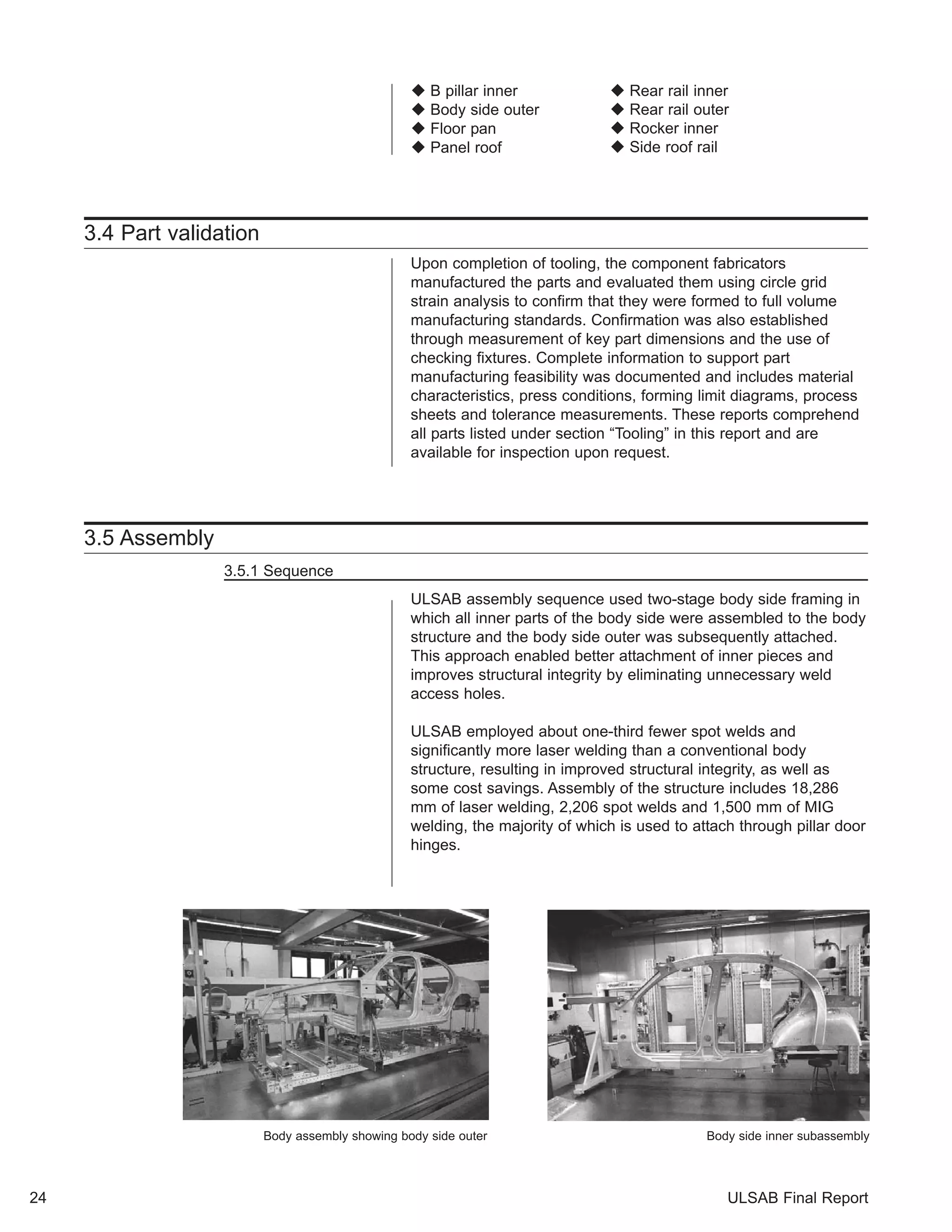‹ B pillar inner 
‹ Body side outer 
‹ Floor pan 
‹ Panel roof 
3.4 Part validation 
‹ Rear rail inner 
‹ Rear rail outer 
‹ Rocker inner 
‹ Side roof rail 
Upon completion of tooling, the component fabricators 
manufactured the parts and evaluated them using circle grid 
strain analysis to confirm that they were formed to full volume 
manufacturing standards. Confirmation was also established 
through measurement of key part dimensions and the use of 
checking fixtures. Complete information to support part 
manufacturing feasibility was documented and includes material 
characteristics, press conditions, forming limit diagrams, process 
sheets and tolerance measurements. These reports comprehend 
all parts listed under section “Tooling” in this report and are 
available for inspection upon request. 
3.5 Assembly 
3.5.1 Sequence 
ULSAB assembly sequence used two-stage body side framing in 
which all inner parts of the body side were assembled to the body 
structure and the body side outer was subsequently attached. 
This approach enabled better attachment of inner pieces and 
improves structural integrity by eliminating unnecessary weld 
access holes. 
ULSAB employed about one-third fewer spot welds and 
significantly more laser welding than a conventional body 
structure, resulting in improved structural integrity, as well as 
some cost savings. Assembly of the structure includes 18,286 
mm of laser welding, 2,206 spot welds and 1,500 mm of MIG 
welding, the majority of which is used to attach through pillar door 
hinges. 
Body assembly showing body side outer Body side inner subassembly 
24 ULSAB Final Report 
 