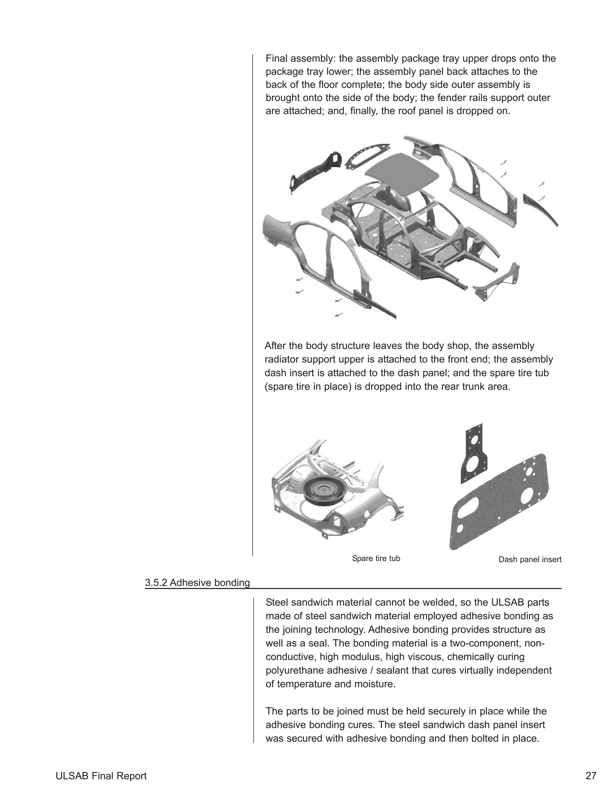 ULSAB Final Report 
Final assembly: the assembly package tray upper drops onto the 
package tray lower; the assembly panel back attaches to the 
back of the floor complete; the body side outer assembly is 
brought onto the side of the body; the fender rails support outer 
are attached; and, finally, the roof panel is dropped on. 
After the body structure leaves the body shop, the assembly 
radiator support upper is attached to the front end; the assembly 
dash insert is attached to the dash panel; and the spare tire tub 
(spare tire in place) is dropped into the rear trunk area. 
27 
3.5.2 Adhesive bonding 
Spare tire tub Dash panel insert 
Steel sandwich material cannot be welded, so the ULSAB parts 
made of steel sandwich material employed adhesive bonding as 
the joining technology. Adhesive bonding provides structure as 
well as a seal. The bonding material is a two-component, non-conductive, 
high modulus, high viscous, chemically curing 
polyurethane adhesive / sealant that cures virtually independent 
of temperature and moisture. 
The parts to be joined must be held securely in place while the 
adhesive bonding cures. The steel sandwich dash panel insert 
was secured with adhesive bonding and then bolted in place. 
 