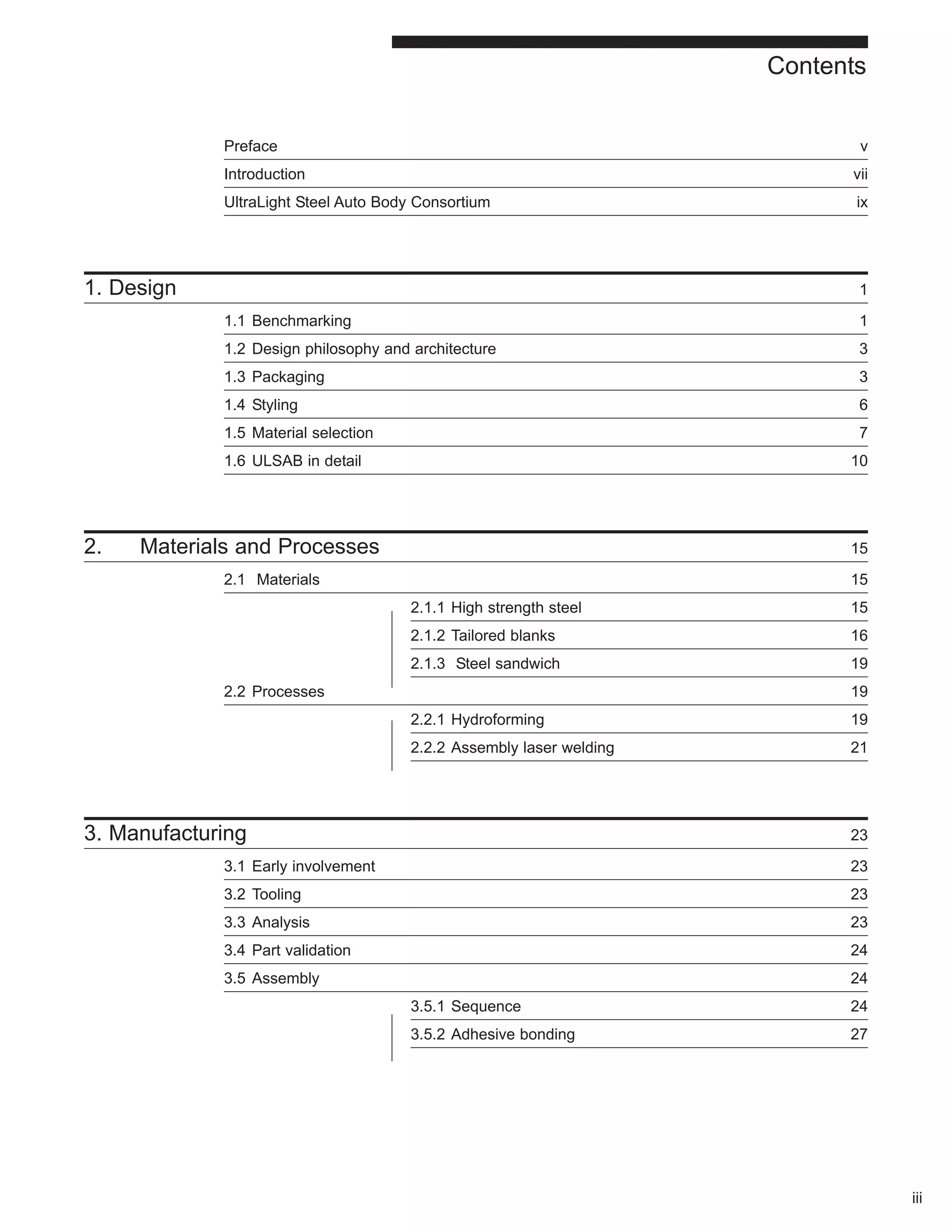 Contents 
Preface v 
Introduction vii 
UltraLight Steel Auto Body Consortium ix 
1. Design 1 
1.1 Benchmarking 1 
1.2 Design philosophy and architecture 3 
1.3 Packaging 3 
1.4 Styling 6 
1.5 Material selection 7 
1.6 ULSAB in detail 10 
2. Materials and Processes 15 
2.1 Materials 15 
2.1.1 High strength steel 15 
2.1.2 Tailored blanks 16 
2.1.3 Steel sandwich 19 
2.2 Processes 19 
2.2.1 Hydroforming 19 
2.2.2 Assembly laser welding 21 
3. Manufacturing 23 
3.1 Early involvement 23 
3.2 Tooling 23 
3.3 Analysis 23 
3.4 Part validation 24 
3.5 Assembly 24 
3.5.1 Sequence 24 
3.5.2 Adhesive bonding 27 
iii 
 
