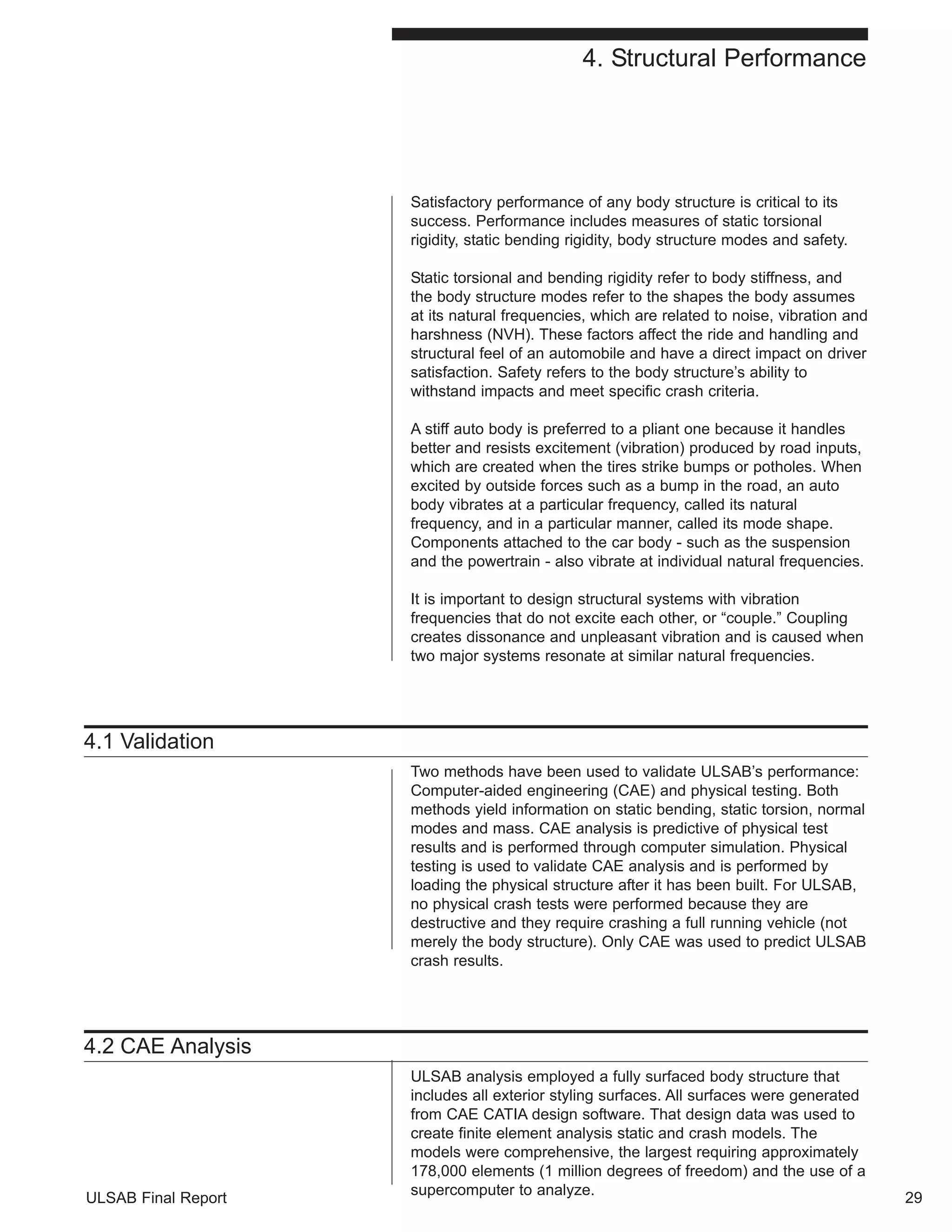 4. Structural Performance 
Satisfactory performance of any body structure is critical to its 
success. Performance includes measures of static torsional 
rigidity, static bending rigidity, body structure modes and safety. 
Static torsional and bending rigidity refer to body stiffness, and 
the body structure modes refer to the shapes the body assumes 
at its natural frequencies, which are related to noise, vibration and 
harshness (NVH). These factors affect the ride and handling and 
structural feel of an automobile and have a direct impact on driver 
satisfaction. Safety refers to the body structure’s ability to 
withstand impacts and meet specific crash criteria. 
A stiff auto body is preferred to a pliant one because it handles 
better and resists excitement (vibration) produced by road inputs, 
which are created when the tires strike bumps or potholes. When 
excited by outside forces such as a bump in the road, an auto 
body vibrates at a particular frequency, called its natural 
frequency, and in a particular manner, called its mode shape. 
Components attached to the car body - such as the suspension 
and the powertrain - also vibrate at individual natural frequencies. 
It is important to design structural systems with vibration 
frequencies that do not excite each other, or “couple.” Coupling 
creates dissonance and unpleasant vibration and is caused when 
two major systems resonate at similar natural frequencies. 
4.1 Validation 
Two methods have been used to validate ULSAB’s performance: 
Computer-aided engineering (CAE) and physical testing. Both 
methods yield information on static bending, static torsion, normal 
modes and mass. CAE analysis is predictive of physical test 
results and is performed through computer simulation. Physical 
testing is used to validate CAE analysis and is performed by 
loading the physical structure after it has been built. For ULSAB, 
no physical crash tests were performed because they are 
destructive and they require crashing a full running vehicle (not 
merely the body structure). Only CAE was used to predict ULSAB 
crash results. 
4.2 CAE Analysis 
ULSAB analysis employed a fully surfaced body structure that 
includes all exterior styling surfaces. All surfaces were generated 
from CAE CATIA design software. That design data was used to 
create finite element analysis static and crash models. The 
models were comprehensive, the largest requiring approximately 
178,000 elements (1 million degrees of freedom) and the use of a 
supercomputer to analyze. 
ULSAB Final Report 29 
 