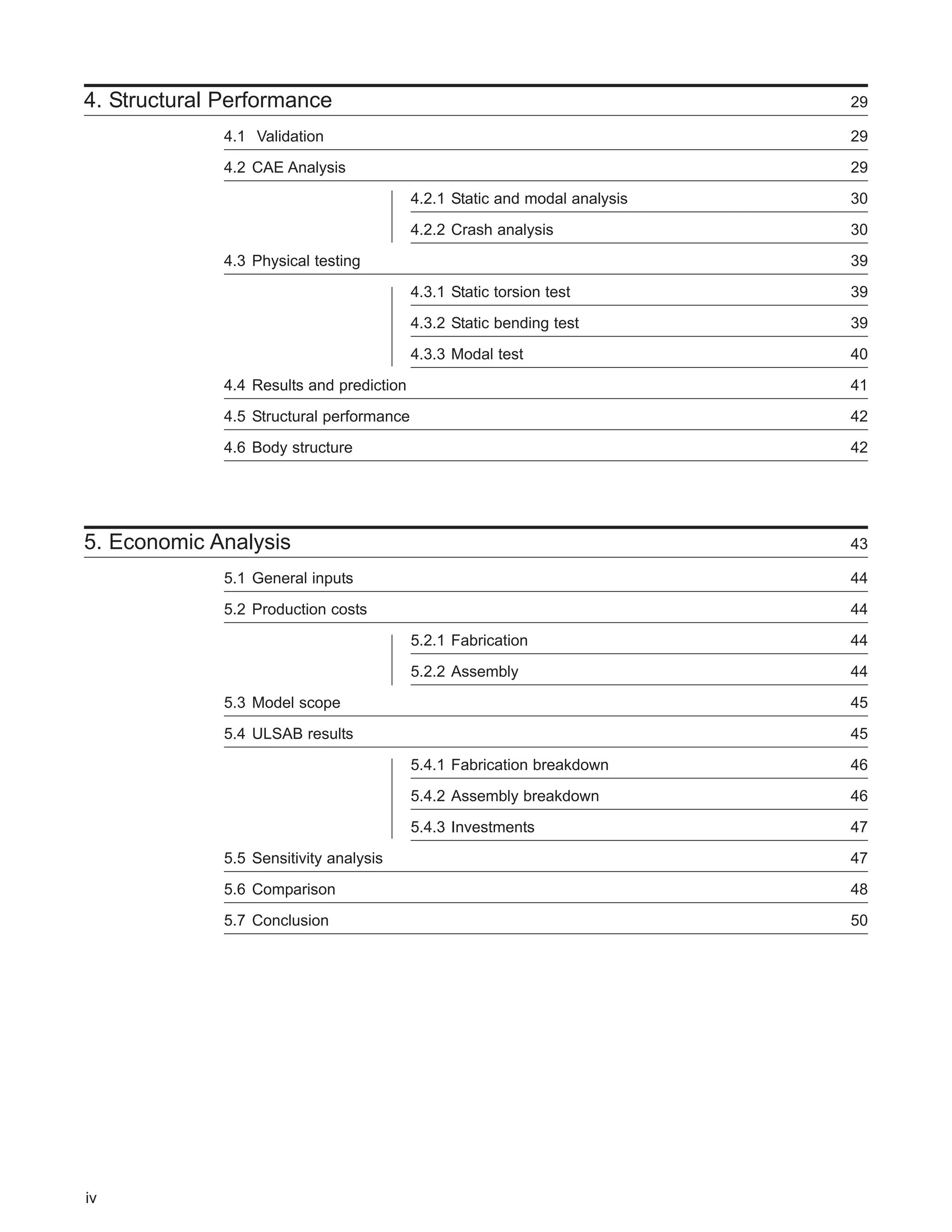 4. Structural Performance 29 
4.1 Validation 29 
4.2 CAE Analysis 29 
4.2.1 Static and modal analysis 30 
4.2.2 Crash analysis 30 
4.3 Physical testing 39 
4.3.1 Static torsion test 39 
4.3.2 Static bending test 39 
4.3.3 Modal test 40 
4.4 Results and prediction 41 
4.5 Structural performance 42 
4.6 Body structure 42 
5. Economic Analysis 43 
5.1 General inputs 44 
5.2 Production costs 44 
5.2.1 Fabrication 44 
5.2.2 Assembly 44 
5.3 Model scope 45 
5.4 ULSAB results 45 
5.4.1 Fabrication breakdown 46 
5.4.2 Assembly breakdown 46 
5.4.3 Investments 47 
5.5 Sensitivity analysis 47 
5.6 Comparison 48 
5.7 Conclusion 50 
iv 
 