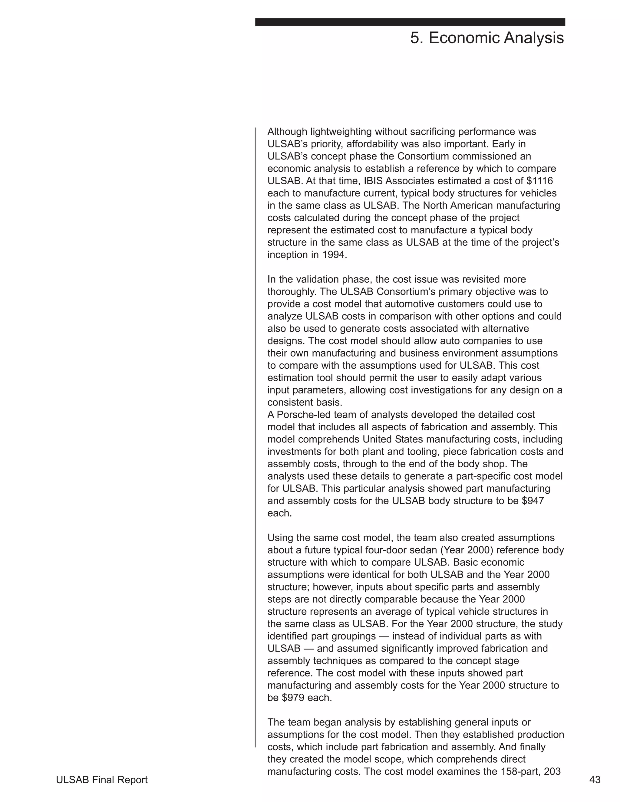 5. Economic Analysis 
Although lightweighting without sacrificing performance was 
ULSAB’s priority, affordability was also important. Early in 
ULSAB’s concept phase the Consortium commissioned an 
economic analysis to establish a reference by which to compare 
ULSAB. At that time, IBIS Associates estimated a cost of $1116 
each to manufacture current, typical body structures for vehicles 
in the same class as ULSAB. The North American manufacturing 
costs calculated during the concept phase of the project 
represent the estimated cost to manufacture a typical body 
structure in the same class as ULSAB at the time of the project’s 
inception in 1994. 
In the validation phase, the cost issue was revisited more 
thoroughly. The ULSAB Consortium’s primary objective was to 
provide a cost model that automotive customers could use to 
analyze ULSAB costs in comparison with other options and could 
also be used to generate costs associated with alternative 
designs. The cost model should allow auto companies to use 
their own manufacturing and business environment assumptions 
to compare with the assumptions used for ULSAB. This cost 
estimation tool should permit the user to easily adapt various 
input parameters, allowing cost investigations for any design on a 
consistent basis. 
A Porsche-led team of analysts developed the detailed cost 
model that includes all aspects of fabrication and assembly. This 
model comprehends United States manufacturing costs, including 
investments for both plant and tooling, piece fabrication costs and 
assembly costs, through to the end of the body shop. The 
analysts used these details to generate a part-specific cost model 
for ULSAB. This particular analysis showed part manufacturing 
and assembly costs for the ULSAB body structure to be $947 
each. 
Using the same cost model, the team also created assumptions 
about a future typical four-door sedan (Year 2000) reference body 
structure with which to compare ULSAB. Basic economic 
assumptions were identical for both ULSAB and the Year 2000 
structure; however, inputs about specific parts and assembly 
steps are not directly comparable because the Year 2000 
structure represents an average of typical vehicle structures in 
the same class as ULSAB. For the Year 2000 structure, the study 
identified part groupings — instead of individual parts as with 
ULSAB — and assumed significantly improved fabrication and 
assembly techniques as compared to the concept stage 
reference. The cost model with these inputs showed part 
manufacturing and assembly costs for the Year 2000 structure to 
be $979 each. 
The team began analysis by establishing general inputs or 
assumptions for the cost model. Then they established production 
costs, which include part fabrication and assembly. And finally 
they created the model scope, which comprehends direct 
manufacturing costs. The cost model examines the 158-part, 203 
ULSAB Final Report 43 
 