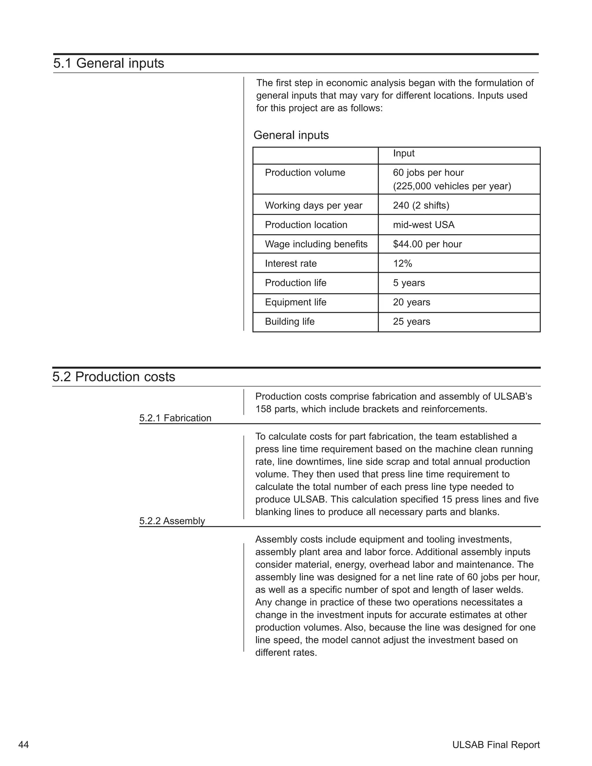 ULSAB Final Report 
5.2 Production costs 
Production costs comprise fabrication and assembly of ULSAB’s 
158 parts, which include brackets and reinforcements. 
5.2.1 Fabrication 
To calculate costs for part fabrication, the team established a 
press line time requirement based on the machine clean running 
rate, line downtimes, line side scrap and total annual production 
volume. They then used that press line time requirement to 
calculate the total number of each press line type needed to 
produce ULSAB. This calculation specified 15 press lines and five 
blanking lines to produce all necessary parts and blanks. 
5.2.2 Assembly 
Assembly costs include equipment and tooling investments, 
assembly plant area and labor force. Additional assembly inputs 
consider material, energy, overhead labor and maintenance. The 
assembly line was designed for a net line rate of 60 jobs per hour, 
as well as a specific number of spot and length of laser welds. 
Any change in practice of these two operations necessitates a 
change in the investment inputs for accurate estimates at other 
production volumes. Also, because the line was designed for one 
line speed, the model cannot adjust the investment based on 
different rates. 
44 
5.1 General inputs 
The first step in economic analysis began with the formulation of 
general inputs that may vary for different locations. Inputs used 
for this project are as follows: 
General inputs 
Input 
Production volume 60 jobs per hour 
(225,000 vehicles per year) 
Working days per year 240 (2 shifts) 
Production location mid-west USA 
Wage including benefits $44.00 per hour 
Interest rate 12% 
Production life 5 years 
Equipment life 20 years 
Building life 25 years 
 