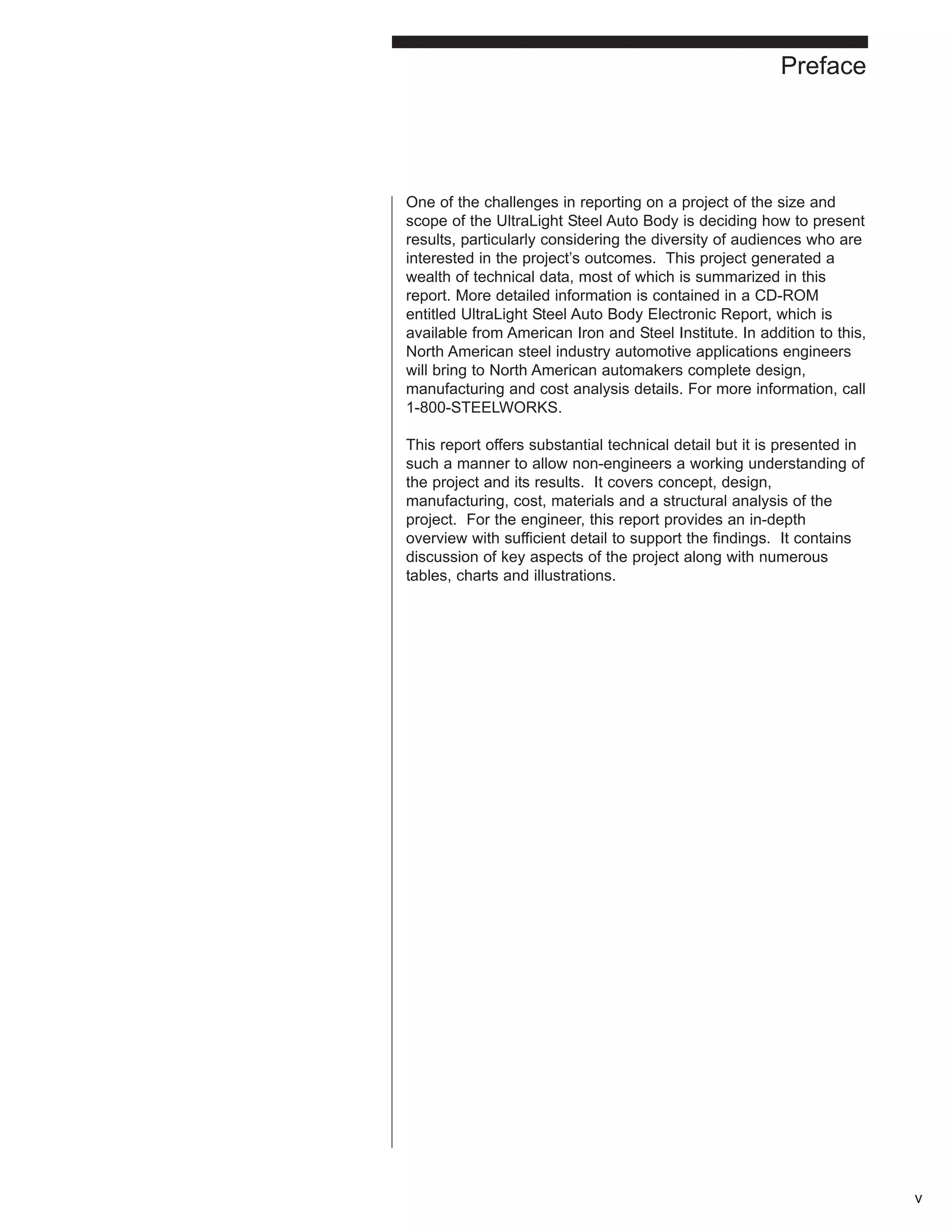 One of the challenges in reporting on a project of the size and 
scope of the UltraLight Steel Auto Body is deciding how to present 
results, particularly considering the diversity of audiences who are 
interested in the project’s outcomes. This project generated a 
wealth of technical data, most of which is summarized in this 
report. More detailed information is contained in a CD-ROM 
entitled UltraLight Steel Auto Body Electronic Report, which is 
available from American Iron and Steel Institute. In addition to this, 
North American steel industry automotive applications engineers 
will bring to North American automakers complete design, 
manufacturing and cost analysis details. For more information, call 
1-800-STEELWORKS. 
This report offers substantial technical detail but it is presented in 
such a manner to allow non-engineers a working understanding of 
the project and its results. It covers concept, design, 
manufacturing, cost, materials and a structural analysis of the 
project. For the engineer, this report provides an in-depth 
overview with sufficient detail to support the findings. It contains 
discussion of key aspects of the project along with numerous 
tables, charts and illustrations. 
v 
Preface 
 