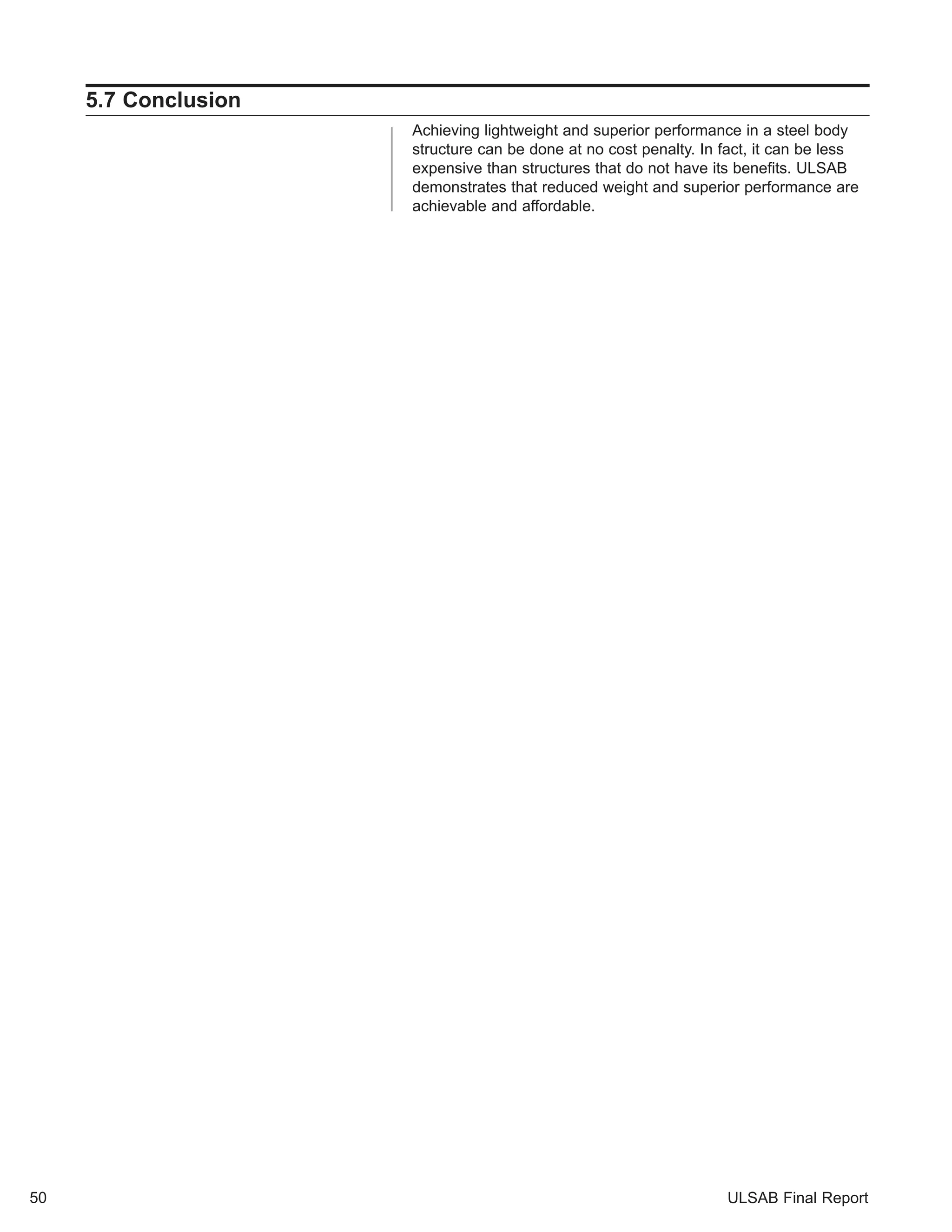 ULSAB Final Report 
5.7 Conclusion 
Achieving lightweight and superior performance in a steel body 
structure can be done at no cost penalty. In fact, it can be less 
expensive than structures that do not have its benefits. ULSAB 
demonstrates that reduced weight and superior performance are 
achievable and affordable. 
50 
 