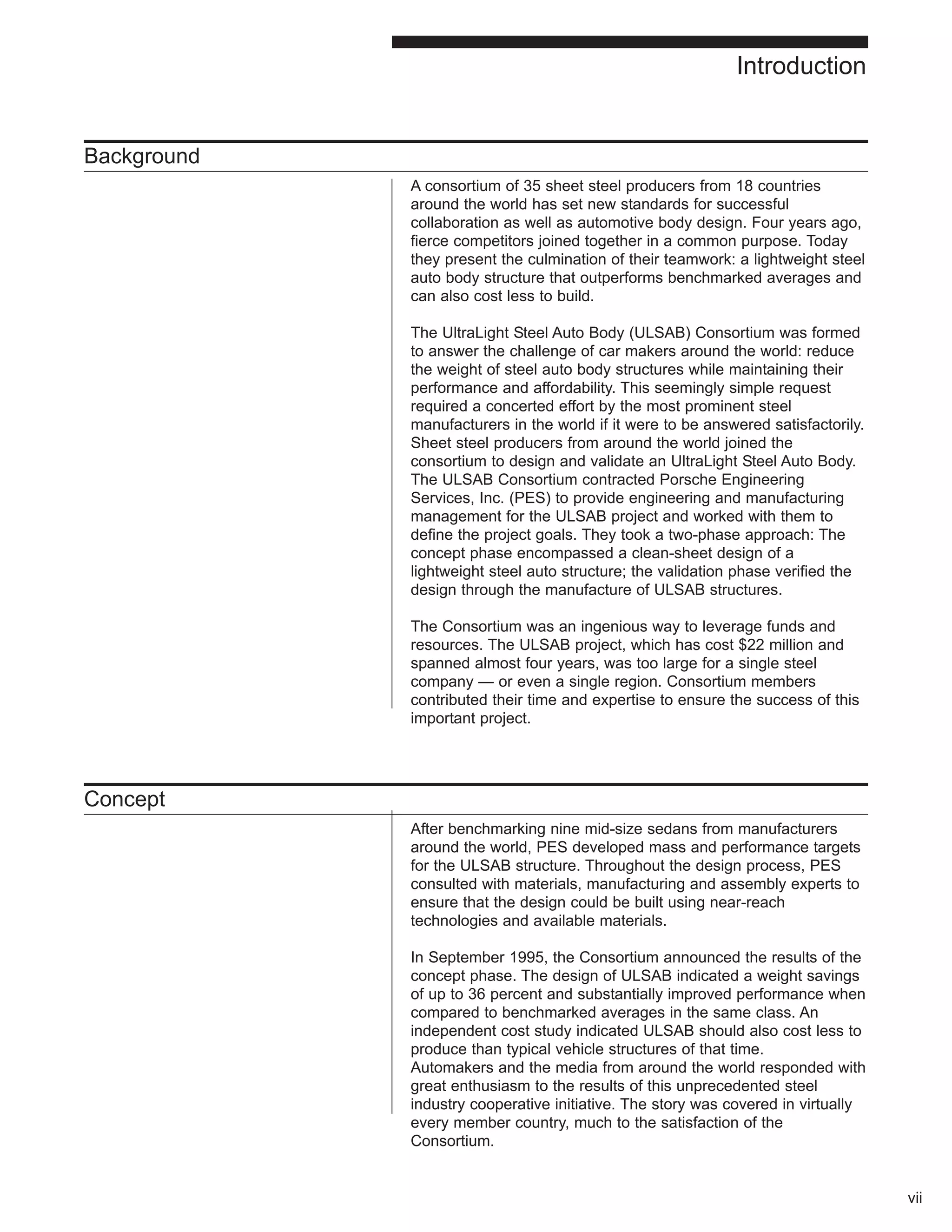 Background 
A consortium of 35 sheet steel producers from 18 countries 
around the world has set new standards for successful 
collaboration as well as automotive body design. Four years ago, 
fierce competitors joined together in a common purpose. Today 
they present the culmination of their teamwork: a lightweight steel 
auto body structure that outperforms benchmarked averages and 
can also cost less to build. 
The UltraLight Steel Auto Body (ULSAB) Consortium was formed 
to answer the challenge of car makers around the world: reduce 
the weight of steel auto body structures while maintaining their 
performance and affordability. This seemingly simple request 
required a concerted effort by the most prominent steel 
manufacturers in the world if it were to be answered satisfactorily. 
Sheet steel producers from around the world joined the 
consortium to design and validate an UltraLight Steel Auto Body. 
The ULSAB Consortium contracted Porsche Engineering 
Services, Inc. (PES) to provide engineering and manufacturing 
management for the ULSAB project and worked with them to 
define the project goals. They took a two-phase approach: The 
concept phase encompassed a clean-sheet design of a 
lightweight steel auto structure; the validation phase verified the 
design through the manufacture of ULSAB structures. 
The Consortium was an ingenious way to leverage funds and 
resources. The ULSAB project, which has cost $22 million and 
spanned almost four years, was too large for a single steel 
company — or even a single region. Consortium members 
contributed their time and expertise to ensure the success of this 
important project. 
Concept 
After benchmarking nine mid-size sedans from manufacturers 
around the world, PES developed mass and performance targets 
for the ULSAB structure. Throughout the design process, PES 
consulted with materials, manufacturing and assembly experts to 
ensure that the design could be built using near-reach 
technologies and available materials. 
In September 1995, the Consortium announced the results of the 
concept phase. The design of ULSAB indicated a weight savings 
of up to 36 percent and substantially improved performance when 
compared to benchmarked averages in the same class. An 
independent cost study indicated ULSAB should also cost less to 
produce than typical vehicle structures of that time. 
Automakers and the media from around the world responded with 
great enthusiasm to the results of this unprecedented steel 
industry cooperative initiative. The story was covered in virtually 
every member country, much to the satisfaction of the 
Consortium. 
vii 
Introduction 
 