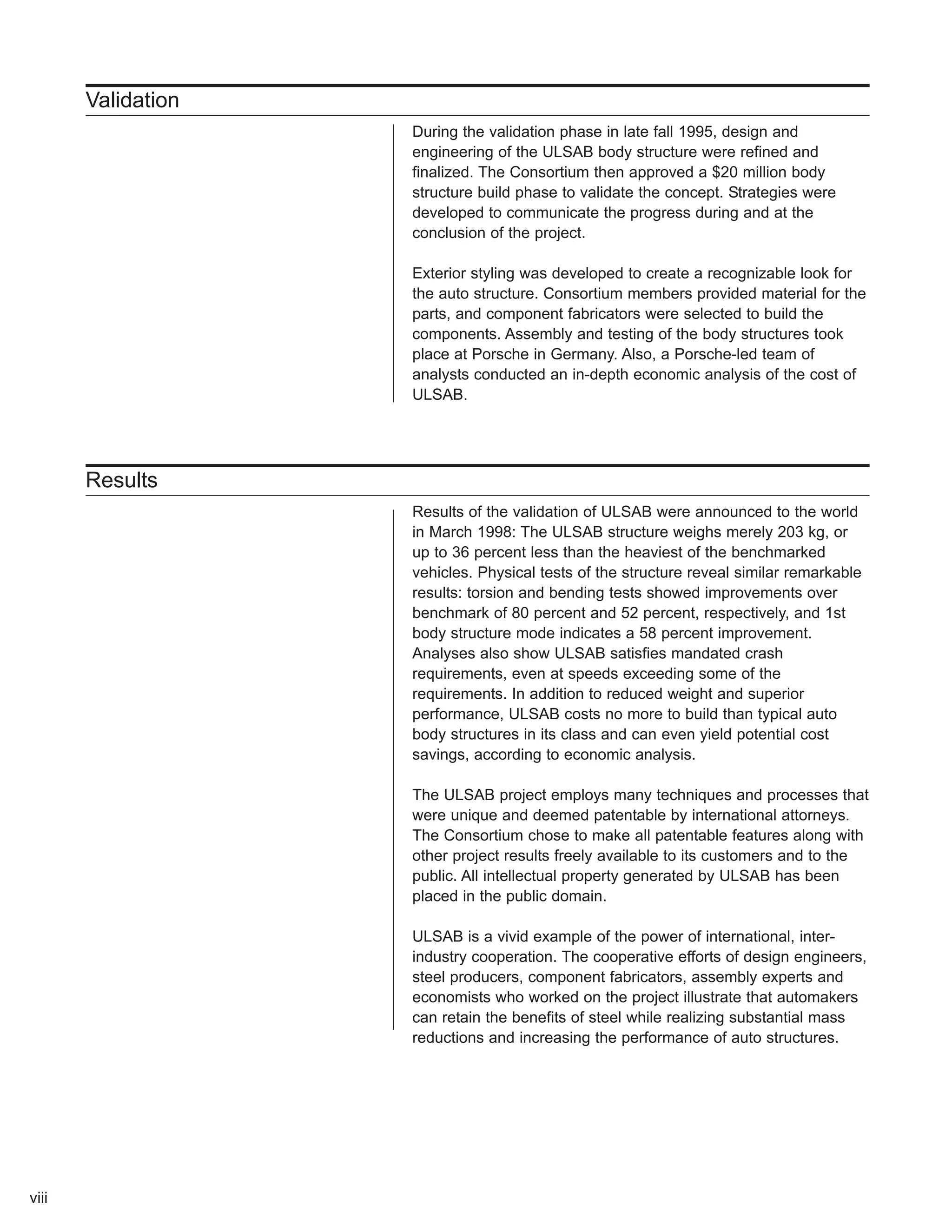 Validation 
During the validation phase in late fall 1995, design and 
engineering of the ULSAB body structure were refined and 
finalized. The Consortium then approved a $20 million body 
structure build phase to validate the concept. Strategies were 
developed to communicate the progress during and at the 
conclusion of the project. 
Exterior styling was developed to create a recognizable look for 
the auto structure. Consortium members provided material for the 
parts, and component fabricators were selected to build the 
components. Assembly and testing of the body structures took 
place at Porsche in Germany. Also, a Porsche-led team of 
analysts conducted an in-depth economic analysis of the cost of 
ULSAB. 
Results 
Results of the validation of ULSAB were announced to the world 
in March 1998: The ULSAB structure weighs merely 203 kg, or 
up to 36 percent less than the heaviest of the benchmarked 
vehicles. Physical tests of the structure reveal similar remarkable 
results: torsion and bending tests showed improvements over 
benchmark of 80 percent and 52 percent, respectively, and 1st 
body structure mode indicates a 58 percent improvement. 
Analyses also show ULSAB satisfies mandated crash 
requirements, even at speeds exceeding some of the 
requirements. In addition to reduced weight and superior 
performance, ULSAB costs no more to build than typical auto 
body structures in its class and can even yield potential cost 
savings, according to economic analysis. 
The ULSAB project employs many techniques and processes that 
were unique and deemed patentable by international attorneys. 
The Consortium chose to make all patentable features along with 
other project results freely available to its customers and to the 
public. All intellectual property generated by ULSAB has been 
placed in the public domain. 
ULSAB is a vivid example of the power of international, inter-industry 
cooperation. The cooperative efforts of design engineers, 
steel producers, component fabricators, assembly experts and 
economists who worked on the project illustrate that automakers 
can retain the benefits of steel while realizing substantial mass 
reductions and increasing the performance of auto structures. 
viii 
 