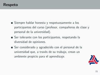 Respeto
Siempre hablar honesta y respetuosamente a los
participantes del curso (profesor, compañeros de clase y
personal de la universidad).
Ser tolerante con los participantes, respetando la
diversidad de opiniones.
Ser considerado y agradecido con el personal de la
universidad que, a través de su trabajo, crean un
ambiente propicio para el aprendizaje.
11
 