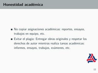 Honestidad académica
No copiar asignaciones académicas: reportes, ensayos,
trabajos en equipo, etc.
Evitar el plagio: Entregar obras originales y respetar los
derechos de autor mientras realiza tareas académicas:
informes, ensayos, trabajos, exámenes, etc.
12
 
