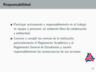 Responsabilidad
Participar activamente y responsablemente en el trabajo
en equipo y promover un ambiente lleno de colaboración
y solidaridad.
Conocer y cumplir las normas de la institución,
particularmente el Reglamento Académico y el
Reglamento General de Estudiantes y asumir
responsablemente las consecuencias de sus acciones.
13
 