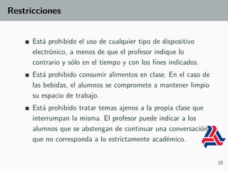 Restricciones
Está prohibido el uso de cualquier tipo de dispositivo
electrónico, a menos de que el profesor indique lo
contrario y sólo en el tiempo y con los fines indicados.
Está prohibido consumir alimentos en clase. En el caso de
las bebidas, el alumnos se compromete a mantener limpio
su espacio de trabajo.
Está prohibido tratar temas ajenos a la propia clase que
interrumpan la misma. El profesor puede indicar a los
alumnos que se abstengan de continuar una conversación
que no corresponda a lo estrictamente académico.
15
 