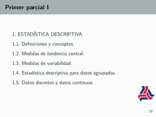 Primer parcial I
1. ESTADÍSTICA DESCRIPTIVA
1.1. Definiciones y conceptos.
1.2. Medidas de tendencia central.
1.3. Medidas de variabilidad.
1.4. Estadística descriptiva para datos agrupados.
1.5. Datos discretos y datos continuos.
18
 