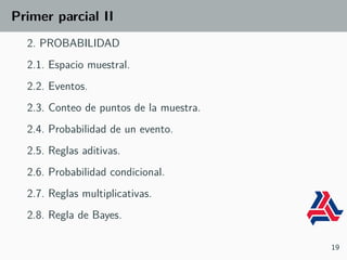 Primer parcial II
2. PROBABILIDAD
2.1. Espacio muestral.
2.2. Eventos.
2.3. Conteo de puntos de la muestra.
2.4. Probabilidad de un evento.
2.5. Reglas aditivas.
2.6. Probabilidad condicional.
2.7. Reglas multiplicativas.
2.8. Regla de Bayes.
19
 