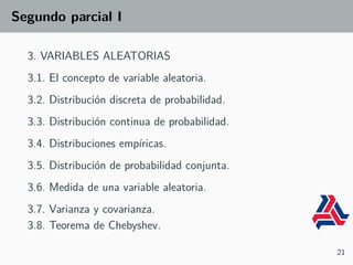 Segundo parcial I
3. VARIABLES ALEATORIAS
3.1. El concepto de variable aleatoria.
3.2. Distribución discreta de probabilidad.
3.3. Distribución continua de probabilidad.
3.4. Distribuciones empíricas.
3.5. Distribución de probabilidad conjunta.
3.6. Medida de una variable aleatoria.
3.7. Varianza y covarianza.
3.8. Teorema de Chebyshev.
21
 