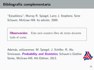 Bibliografía complementaria
“Estadística”; Murray R. Spiegel, Larry J. Stephens; Serie
Schaum, McGraw Hill; 4a edición, 2009.
Observación: Este será nuestro libro de texto durante
todo el curso.
Además, utilizaremos: M. Spiegel, J. Schiller, R. Alu
Srinivasan; Probability and Statistics; Schaum’s Outline
Series, McGraw-Hill; 4th Edition; 2013.
33
 