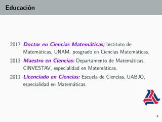 Educación
2017 Doctor en Ciencias Matemáticas; Instituto de
Matemáticas, UNAM, posgrado en Ciencias Matemáticas.
2013 Maestro en Ciencias: Departamento de Matemáticas,
CINVESTAV, especialidad en Matemáticas.
2011 Licenciado en Ciencias: Escuela de Ciencias, UABJO,
especialidad en Matemáticas.
4
 