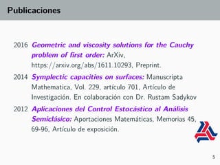 Publicaciones
2016 Geometric and viscosity solutions for the Cauchy
problem of first order: ArXiv,
https://arxiv.org/abs/1611.10293, Preprint.
2014 Symplectic capacities on surfaces: Manuscripta
Mathematica, Vol. 229, artículo 701, Artículo de
Investigación. En colaboración con Dr. Rustam Sadykov
2012 Aplicaciones del Control Estocástico al Análisis
Semiclásico: Aportaciones Matemáticas, Memorias 45,
69-96, Artículo de exposición.
5
 