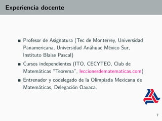 Experiencia docente
Profesor de Asignatura (Tec de Monterrey, Universidad
Panamericana, Universidad Anáhuac México Sur,
Instituto Blaise Pascal)
Cursos independientes (ITO, CECYTEO, Club de
Matemáticas “Teorema”, leccionesdematematicas.com)
Entrenador y codelegado de la Olimpiada Mexicana de
Matemáticas, Delegación Oaxaca.
7
 