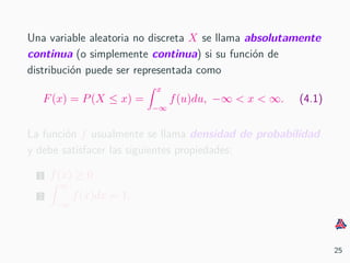 Una variable aleatoria no discreta X se llama absolutamente
continua (o simplemente continua) si su funci´on de
distribuci´on puede ser representada como
F(x) = P(X ≤ x) =
x
−∞
f(u)du, −∞ < x < ∞. (4.1)
La funci´on f usualmente se llama densidad de probabilidad
y debe satisfacer las siguientes propiedades:
1 f(x) ≥ 0
2
∞
−∞
f(x)dx = 1.
25
 
