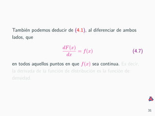 Tambi´en podemos deducir de (4.1), al diferenciar de ambos
lados, que
dF(x)
dx
= f(x) (4.7)
en todos aquellos puntos en que f(x) sea continua. Es decir,
la derivada de la funci´on de distribuci´on es la funci´on de
densidad.
31
 